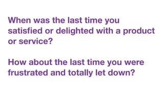 When was the last time you
satisﬁed or delighted with a product
or service?
How about the last time you were
frustrated and totally let down?
 