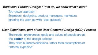 Top-down approach
Engineers, designers, product managers, marketers
Ignoring the user, go with “best guesses”
Traditional Product Design: “Trust us, we know what’s best”
The needs, preferences, goals and values of people are at
the center of the design process
They drive business decisions, rather than assumptions or
“internal expertise”
User Experience, part of the User-Centered Design (UCD) Process
 