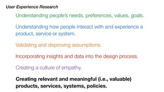 Understanding how people interact with and experience a
product, service or system.
User Experience Research
Understanding people’s needs, preferences, values, goals.
Incorporating insights and data into the design process.
Creating a culture of empathy.
Validating and disproving assumptions.
Creating relevant and meaningful (i.e., valuable)
products, services, systems, policies.
 