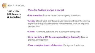 Moved to Portland and got a new job  
Role transition: Internal researcher to agency consultant 
Agency: Doing work clients can’t/won’t do (don’t have the internal
expertise or capacity, cheaper to hire someone, want an impartial
perspective) 
Clients: Hardware, software and automotive companies 
Grew my skills in UX Research (aka Design Research): Role in
product development 
More cross-functional collaboration: Designers, developers
2013 - 2014  
UX Research  
& Consulting
 