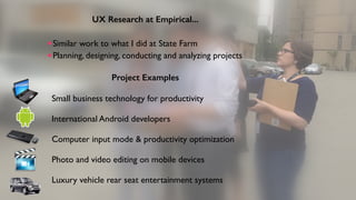 Project Examples
Small business technology for productivity
International Android developers 
Computer input mode & productivity optimization
Photo and video editing on mobile devices
Luxury vehicle rear seat entertainment systems
UX Research at Empirical...
Similar work to what I did at State Farm
Planning, designing, conducting and analyzing projects
 