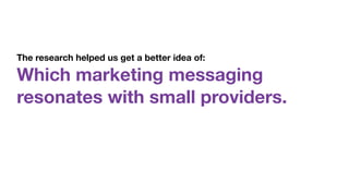 The research helped us get a better idea of:  
Which marketing messaging
resonates with small providers.
 
