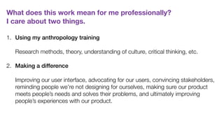 What does this work mean for me professionally?  
I care about two things.
1. Using my anthropology training  
 
Research methods, theory, understanding of culture, critical thinking, etc. 
2. Making a difference 
 
Improving our user interface, advocating for our users, convincing stakeholders,
reminding people we’re not designing for ourselves, making sure our product
meets people’s needs and solves their problems, and ultimately improving
people’s experiences with our product.
 