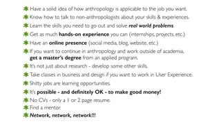 Network, network, network!!!
Have a solid idea of how anthropology is applicable to the job you want.
Know how to talk to non-anthropologists about your skills & experiences.
Learn the skills you need to go out and solve real world problems.
Get as much hands-on experience you can (internships, projects, etc.)
Have an online presence (social media, blog, website, etc.)
If you want to continue in anthropology and work outside of academia,  
get a master’s degree from an applied program.
It’s not just about research - develop some other skills.
Shitty jobs are learning opportunities.
Take classes in business and design if you want to work in User Experience.
It’s possible - and deﬁnitely OK - to make good money!
No CVs - only a 1 or 2 page resume.
Find a mentor.
 