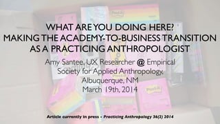 WHAT AREYOU DOING HERE?
MAKING THE ACADEMY-TO-BUSINESS TRANSITION
AS A PRACTICING ANTHROPOLOGIST
Amy Santee, UX Researcher @ Empirical
Society for Applied Anthropology,
Albuquerque, NM
March 19th, 2014
Article currently in press - Practicing Anthropology 36(2) 2014
 