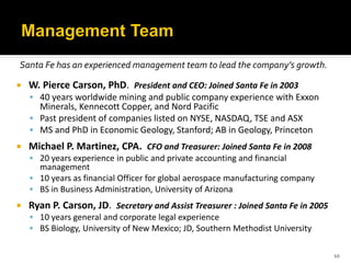 Santa Fe has an experienced management team to lead the company’s growth.

   W. Pierce Carson, PhD. President and CEO: Joined Santa Fe in 2003
     40 years worldwide mining and public company experience with Exxon
      Minerals, Kennecott Copper, and Nord Pacific
     Past president of companies listed on NYSE, NASDAQ, TSE and ASX
     MS and PhD in Economic Geology, Stanford; AB in Geology, Princeton
   Michael P. Martinez, CPA. CFO and Treasurer: Joined Santa Fe in 2008
     20 years experience in public and private accounting and financial
      management
     10 years as financial Officer for global aerospace manufacturing company
     BS in Business Administration, University of Arizona
   Ryan P. Carson, JD. Secretary and Assist Treasurer : Joined Santa Fe in 2005
     10 years general and corporate legal experience
     BS Biology, University of New Mexico; JD, Southern Methodist University


                                                                                   10
 