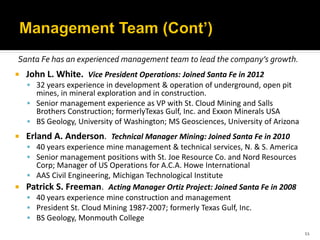 Santa Fe has an experienced management team to lead the company’s growth.
   John L. White. Vice President Operations: Joined Santa Fe in 2012
     32 years experience in development & operation of underground, open pit
      mines, in mineral exploration and in construction.
     Senior management experience as VP with St. Cloud Mining and Salls
      Brothers Construction; formerlyTexas Gulf, Inc. and Exxon Minerals USA
     BS Geology, University of Washington; MS Geosciences, University of Arizona
   Erland A. Anderson. Technical Manager Mining: Joined Santa Fe in 2010
     40 years experience mine management & technical services, N. & S. America
     Senior management positions with St. Joe Resource Co. and Nord Resources
    Corp; Manager of US Operations for A.C.A. Howe International
   AAS Civil Engineering, Michigan Technological Institute
 Patrick S. Freeman. Acting Manager Ortiz Project: Joined Santa Fe in 2008
   40 years experience mine construction and management
   President St. Cloud Mining 1987-2007; formerly Texas Gulf, Inc.
   BS Geology, Monmouth College
                                                                                    11
 