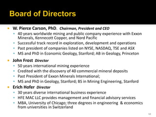    W. Pierce Carson, PhD. Chairman, President and CEO
     40 years worldwide mining and public company experience with Exxon
      Minerals, Kennecott Copper, and Nord Pacific
     Successful track record in exploration, development and operations
     Past president of companies listed on NYSE, NASDAQ, TSE and ASX
     MS and PhD in Economic Geology, Stanford; AB in Geology, Princeton
   John Frost Director
       50 years international mining experience
       Credited with the discovery of 40 commercial mineral deposits
       Past President of Exxon Minerals International;
       MS and PhD in Geology, Stanford; BS in Mining Engineering, Stanford
   Erich Hofer Director
     30 years diverse international business experience
     HFE MAC LLC provides management and financial advisory services
     MBA, University of Chicago; three degrees in engineering & economics
        from universities in Switzerland
                                                                              12
 