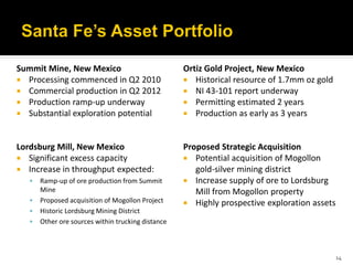 Summit Mine, New Mexico                             Ortiz Gold Project, New Mexico
 Processing commenced in Q2 2010                    Historical resource of 1.7mm oz gold
 Commercial production in Q2 2012                   NI 43-101 report underway
 Production ramp-up underway                        Permitting estimated 2 years
 Substantial exploration potential                  Production as early as 3 years



Lordsburg Mill, New Mexico                          Proposed Strategic Acquisition
 Significant excess capacity                        Potential acquisition of Mogollon
 Increase in throughput expected:                     gold-silver mining district
      Ramp-up of ore production from Summit         Increase supply of ore to Lordsburg
       Mine                                            Mill from Mogollon property
      Proposed acquisition of Mogollon Project      Highly prospective exploration assets
      Historic Lordsburg Mining District
      Other ore sources within trucking distance



                                                                                              14
 