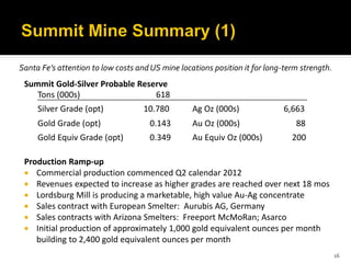 Santa Fe’s attention to low costs and US mine locations position it for long-term strength.
 Summit Gold-Silver Probable Reserve
    Tons (000s)                  618
     Silver Grade (opt)             10.780        Ag Oz (000s)              6,663
     Gold Grade (opt)                 0.143       Au Oz (000s)                  88
     Gold Equiv Grade (opt)           0.349       Au Equiv Oz (000s)           200

 Production Ramp-up
  Commercial production commenced Q2 calendar 2012
  Revenues expected to increase as higher grades are reached over next 18 mos
  Lordsburg Mill is producing a marketable, high value Au-Ag concentrate
  Sales contract with European Smelter: Aurubis AG, Germany
  Sales contracts with Arizona Smelters: Freeport McMoRan; Asarco
  Initial production of approximately 1,000 gold equivalent ounces per month
    building to 2,400 gold equivalent ounces per month
                                                                                              16
 