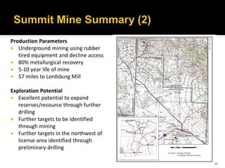 Production Parameters
 Underground mining using rubber
   tired equipment and decline access
 80% metallurgical recovery
 5-10 year life of mine
 57 miles to Lordsburg Mill

Exploration Potential
 Excellent potential to expand
   reserves/resource through further
   drilling
 Further targets to be identified
   through mining
 Further targets in the northwest of
   license area identified through
   preliminary drilling

                                        17
 