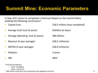 In May 2011 Santa Fe completed a Technical Report on the Summit Mine,
yielding the following conclusions1:
 Capital Cost:                             $18.5 million (now completed)

   Average Cash Cost (5 years):                              $364/oz Au Equiv

   Average Operating Cost (5 years):                         $84.50/ton

   Revenue (5 year average):                                 $28.5 million/yr

   EBITDA (5 year average):                                  $18.0 million/yr

   Payback:                                                  2 years

   IRR:                                                      66%2

1 Pricing Assumptions:
       Gold: $1,000/oz
       Silver: $16.67/oz
2 $60 million of tax loss carry-forwards to be applied to Summit                 18
 