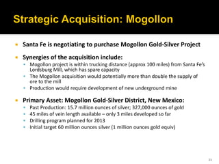    Santa Fe is negotiating to purchase Mogollon Gold-Silver Project
   Synergies of the acquisition include:
     Mogollon project is within trucking distance (approx 100 miles) from Santa Fe’s
      Lordsburg Mill, which has spare capacity
     The Mogollon acquisition would potentially more than double the supply of
      ore to the mill
     Production would require development of new underground mine

   Primary Asset: Mogollon Gold-Silver District, New Mexico:
       Past Production: 15.7 million ounces of silver; 327,000 ounces of gold
       45 miles of vein length available – only 3 miles developed so far
       Drilling program planned for 2013
       Initial target 60 million ounces silver (1 million ounces gold equiv)




                                                                                        21
 
