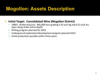    Initial Target: Consolidated Mine (Mogollon District)
     1980’s drilled resource: 845,000 tons grading 9.35 oz/t Ag and 0.15 oz/t Au;
      open along strike and at depth
     Drilling program planned for 2013
     Underground exploration/development program planned 2013
     Initial production possible within three years




                                                                                     22
 