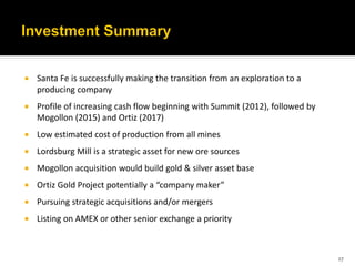    Santa Fe is successfully making the transition from an exploration to a
    producing company
   Profile of increasing cash flow beginning with Summit (2012), followed by
    Mogollon (2015) and Ortiz (2017)
   Low estimated cost of production from all mines
   Lordsburg Mill is a strategic asset for new ore sources
   Mogollon acquisition would build gold & silver asset base
   Ortiz Gold Project potentially a “company maker”
   Pursuing strategic acquisitions and/or mergers
   Listing on AMEX or other senior exchange a priority



                                                                                27
 