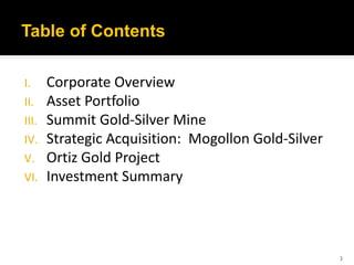 Table of Contents

I.     Corporate Overview
II.    Asset Portfolio
III.   Summit Gold-Silver Mine
IV.    Strategic Acquisition: Mogollon Gold-Silver
V.     Ortiz Gold Project
VI.    Investment Summary



                                                     3
 