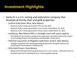 Investment Highlights

   Santa Fe is a U.S. mining and exploration company that
    develops primarily silver and gold properties:
     Summit Gold-Silver Mine, New Mexico
      ▪ Revenue of $6.4 million generated in FYE June 30, 2011
      ▪ Revenue of $8.1 million generated in nine months ended March 31, 2012
      ▪ Revenue of $3.7 million generated in three months ended March 31, 2012
     Lordsburg, New Mexico Mill is a strategic asset with spare capacity
      ▪ Permitted mill can handle a variety of ore types and is centrally located with respect
        to surrounding historic mining districts and favorable infrastructure
     Potential acquisition of Mogollon Gold-Silver project, New Mexico
      ▪ Strategic acquisition that would potentially double silver and gold resources for
        processing at the Company’s Lordsburg mill
     Ortiz Gold Project, New Mexico
      ▪ Measured & Indicated historical gold resource of 1.1mm ounces , inferred 0.7mm ozs
      ▪ Excellent potential for development as a low cost gold producer
                                                                                                 5
 