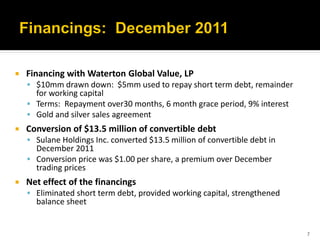    Financing with Waterton Global Value, LP
     $10mm drawn down: $5mm used to repay short term debt, remainder
      for working capital
     Terms: Repayment over30 months, 6 month grace period, 9% interest
     Gold and silver sales agreement
   Conversion of $13.5 million of convertible debt
     Sulane Holdings Inc. converted $13.5 million of convertible debt in
      December 2011
     Conversion price was $1.00 per share, a premium over December
      trading prices
   Net effect of the financings
     Eliminated short term debt, provided working capital, strengthened
      balance sheet


                                                                            7
 