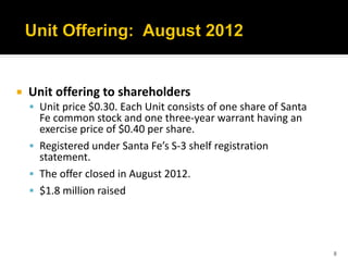    Unit offering to shareholders
     Unit price $0.30. Each Unit consists of one share of Santa
      Fe common stock and one three-year warrant having an
      exercise price of $0.40 per share.
     Registered under Santa Fe’s S-3 shelf registration
      statement.
     The offer closed in August 2012.
     $1.8 million raised




                                                                   8
 
