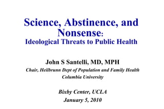 Science, Abstinence, and
Nonsense:
Ideological Threats to Public Health
John S Santelli, MD, MPH
Chair, Heilbrunn Dept of Population and Family Health
Columbia University
Bixby Center, UCLA
January 5, 2010
 