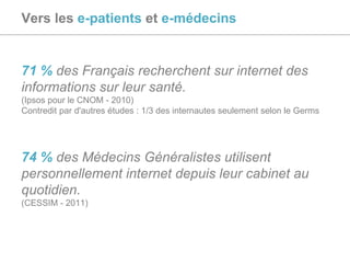 Vers les  e-patients  et  e-médecins 71 %   des Français recherchent sur internet des informations sur leur santé.  (Ipsos pour le CNOM - 2010) Contredit par d'autres études : 1/3 des internautes seulement selon le Germs 74 %  des Médecins Généralistes utilisent personnellement internet depuis leur cabinet au quotidien. (CESSIM - 2011) 