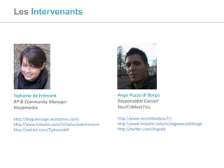 Les   Intervenants Tiphaine de Frémont RP & Community Manager Hospimedia http://blogulerouge.wordpress.com/   http://www.linkedin.com/in/tiphainedefremont   http://twitter.com/TiphaineMF   Ange Pozzo di Borgo Responsable Conseil NiceToMeetYou http://www.nicetofeedyou.fr/ http://www.linkedin.com/in/angepozzodiborgo   http://twitter.com/angepb   
