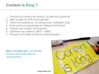 Content is  King ? Produire du contenu de marque, au-delà de la publicité Aller au-delà de l’offre commerciale ! Créer une expérience, du ludique pour l’utilisateur ciblé Faire preuve de générosité en intégrant la Gratuité Produire de l’unique, de l’inspirant Optimiser les contenus (SEO + SMO) Pousser à la viralité (contenus embarquables) Mais n’oubliez pas :  les Médias Sociaux sont aussi faits de conversations. Image slodive.com 
