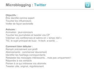 Microblogging :  Twitter  Objectifs :  Être identifié comme expert Toucher les influenceurs Veiller de façon sectorielle Astuces :  Animation : jeux-concours Toucher les journalistes et tweeter vos CP Valoriser vos conférences et salons en « temps réel » TIC, le sujet principal de buzz : hi-tech, e-santé, ... Comment bien débuter :  Remplir précisément son profil  Abonnements : commencer doucement Identifier les hashtags correspondants Retweeter les messages intéressants... mais pas uniquement ! Répondre à vos contacts Penser à ce qui intéresse vos abonnés Tweeter utile, original, régulièrement 