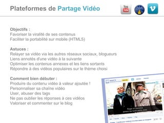 Plateformes de  Partage Vidéo  Objectifs :  Favoriser la viralité de ses contenus Faciliter la portabilité sur mobile (HTML5) Astuces :  Relayer sa vidéo via les autres réseaux sociaux, blogueurs Liens annotés d'une vidéo à la suivante Optimiser les contenus annexes et les liens sortants Répondre à des vidéos populaires sur le thème choisi Comment bien débuter :  Produire du contenu vidéo à valeur ajoutée ! Personnaliser sa chaîne vidéo User, abuser des tags Ne pas oublier les réponses à ces vidéos Valoriser et commenter sur le blog 