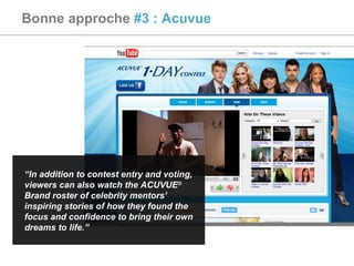 Bonne approche  #3 : Acuvue “ In addition to contest entry and voting, viewers can also watch the ACUVUE ®  Brand roster of celebrity mentors’ inspiring stories of how they found the focus and confidence to bring their own dreams to life.” 
