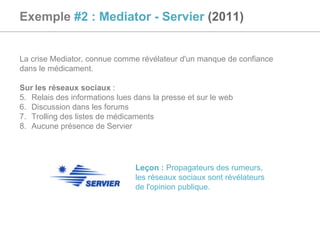 Exemple  #2 : Mediator - Servier  (2011) La crise Mediator, connue comme révélateur d'un manque de confiance  dans le médicament.  Sur les réseaux sociaux  :  Relais des informations lues dans la presse et sur le web Discussion dans les forums Trolling des listes de médicaments Aucune présence de Servier Leçon :  Propagateurs des rumeurs, les réseaux sociaux sont révélateurs de l'opinion publique. 
