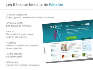 Les Réseaux Sociaux de  Patients - Forums Doctissimo  La plus grande communauté santé sur internet - PatientsLikeMe Site anglais de référence - Atoute Forum de discussion entre  patients et médecins - Carenity Réseau social pour les patients  et leurs proches - Entre-patients  En construction - Chronicité  Associé aux maladies chroniques 