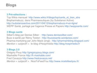 Blogs   3 Pré-sélections :  Top Wikio mensuel  http://www.wikio.fr/blogs/top/sante_et_bien_etre Biopharmabuzz, dans Pharmaceutiques (by Substance Active)  http://substanceactive.com/2011/04/12/biopharmabuzz-4-en-ligne/   WEPP Santé, partagé par l'agence Presse et Papiers  http://weppsante.com/   3 Blogs santé  Silber's blog par Denise Silber :  http://www.denisesilber.com/ Buzz e-santé par Rémy Teston :  http://buzzesante.wordpress.com/ Pharma-marketing par John Mack (engl) :  http://pharmamkting.blogspot.com/   Mention « subjectif » :  le blog d'Hospimedia  http://blog.hospimedia.fr   3 Blogs 2.0 Grégory Pouy  http://gregorypouy.blogs.com/   Mashable France  http://fr.mashable.com/   Fred Cavazza  http://www.fredcavazza.net/   Mention « subjectif » :  NiceToFeedYou  http://www.nicetofeedyou.fr/   