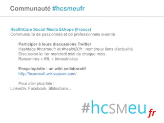 Communauté  #hcsmeufr HealthCare Social Media EUrope (France) Communauté de passionnés et de professionnels e-santé Participer à leurs discussions Twitter Hashtags #hcsmeufr et #health20fr : nombreux liens d'actualité Discussion le 1er mercredi midi de chaque mois Rencontres « IRL » trimestrielles Encyclopédie : un wiki collaboratif http://hcsmeufr.wikispaces.com/   Pour aller plus loin :  LinkedIn, Facebook, Slideshare... 