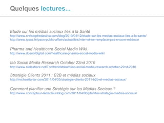 Quelques  lectures... Etude sur les médias sociaux liés à la Santé http://www.christophedasilva.com/blog/2010/04/12/etude-sur-les-medias-sociaux-lies-a-la-sante/ http://www.ipsos.fr/ipsos-public-affairs/actualités/internet-ne-remplace-pas-encore-médecin   Pharma and Healthcare Social Media Wiki http://www.doseofdigital.com/healthcare-pharma-social-media-wiki/   Iab Social Media Research October 22nd 2010 http://www.slideshare.net/Tomtrendstream/iab-social-media-research-october-22nd-2010 Stratégie Clients 2011 : B2B et médias sociaux http://michaeltartar.com/2011/04/05/strategie-clients-2011-b2b-et-medias-sociaux/ Comment planifier une Stratégie sur les Médias Sociaux ? http://www.concepteur-redacteur-blog.com/2011/04/08/planifier-strategie-medias-sociaux/   