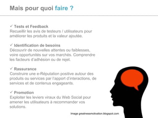 Mais pour quoi  faire ? Tests et Feedback  Recueillir les avis de testeurs / utilisateurs pour améliorer les produits et la valeur ajoutée. Identification de besoins Découvrir de nouvelles attentes ou faiblesses, voire opportunités sur vos marchés. Comprendre les facteurs d’adhésion ou de rejet. Rassurance Construire une e-Réputation positive autour des produits ou services par l’apport d’interactions, de services et de contenus engageants. Promotion Exploiter les leviers viraux du Web Social pour amener les utilisateurs à recommander vos solutions. Image greatnessmotivation.blogspot.com 