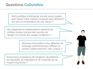 Questions  Culturelles Notre politique d’entreprise est-elle assez souple pour laisser notre marque s’exposer plus librement aux avis et contributions de nos clients ? Nos dirigeants et collaborateurs voient-ils les médias sociaux comme des sources de danger ou comme des usages modernes ? Avons-nous conscience de l’exigence de patience, de régularité, de motivation et de créativité sur du moyen-long terme ? Sommes-nous prêts à nous détacher du message commercial pour diffuser un contenu digital pertinent, utile, unique ? 