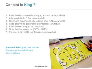 Content is  King ? Produire du contenu de marque, au-delà de la publicité Aller au-delà de l’offre commerciale ! Créer une expérience, du ludique pour l’utilisateur ciblé Faire preuve de générosité en intégrant la Gratuité Produire de l’unique, de l’inspirant Optimiser les contenus (SEO + SMO) Pousser à la viralité (contenus embarquables) Mais n’oubliez pas :  les Médias Sociaux sont aussi faits de conversations. Image slodive.com 