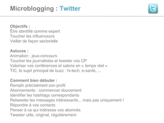 Microblogging :  Twitter  Objectifs :  Être identifié comme expert Toucher les influenceurs Veiller de façon sectorielle Astuces :  Animation : jeux-concours Toucher les journalistes et tweeter vos CP Valoriser vos conférences et salons en « temps réel » TIC, le sujet principal de buzz : hi-tech, e-santé, ... Comment bien débuter :  Remplir précisément son profil  Abonnements : commencer doucement Identifier les hashtags correspondants Retweeter les messages intéressants... mais pas uniquement ! Répondre à vos contacts Penser à ce qui intéresse vos abonnés Tweeter utile, original, régulièrement 
