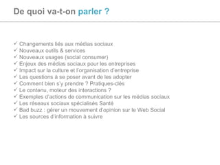 De quoi va-t-on   parler ? Changements liés aux médias sociaux Nouveaux outils & services Nouveaux usages (social consumer) Enjeux des médias sociaux pour les entreprises Impact sur la culture et l’organisation d’entreprise Les questions à se poser avant de les adopter Comment bien s’y prendre ? Pratiques-clés Le contenu, moteur des interactions ? Exemples d’actions de communication sur les médias sociaux Les réseaux sociaux spécialisés Santé Bad buzz : gérer un mouvement d’opinion sur le Web Social Les sources d’information à suivre 