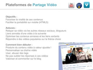 Plateformes de  Partage Vidéo  Objectifs :  Favoriser la viralité de ses contenus Faciliter la portabilité sur mobile (HTML5) Astuces :  Relayer sa vidéo via les autres réseaux sociaux, blogueurs Liens annotés d'une vidéo à la suivante Optimiser les contenus annexes et les liens sortants Répondre à des vidéos populaires sur le thème choisi Comment bien débuter :  Produire du contenu vidéo à valeur ajoutée ! Personnaliser sa chaîne vidéo User, abuser des tags Ne pas oublier les réponses à ces vidéos Valoriser et commenter sur le blog 