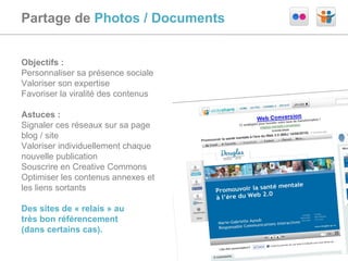 Partage de  Photos / Documents Objectifs :  Personnaliser sa présence sociale Valoriser son expertise Favoriser la viralité des contenus Astuces :  Signaler ces réseaux sur sa page blog / site Valoriser individuellement chaque nouvelle publication Souscrire en Creative Commons Optimiser les contenus annexes et les liens sortants Des sites de « relais » au  très bon référencement  (dans certains cas). 