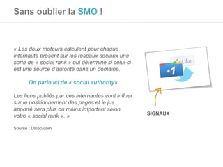 Sans oublier la  SMO  ! « Les deux moteurs calculent pour chaque internaute présent sur les réseaux sociaux une sorte de « social rank » qui détermine si celui-ci est une source d’autorité dans un domaine. On parle ici de « social authority». Les liens publiés par ces internautes vont influer sur le positionnement des pages et le jus apporté sera plus ou moins important selon votre « social rank ». » Source : Ulseo.com SIGNAUX 