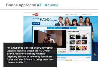 Bonne approche  #3 : Acuvue “ In addition to contest entry and voting, viewers can also watch the ACUVUE ®  Brand roster of celebrity mentors’ inspiring stories of how they found the focus and confidence to bring their own dreams to life.” 