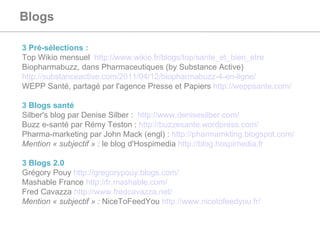 Blogs   3 Pré-sélections :  Top Wikio mensuel  http://www.wikio.fr/blogs/top/sante_et_bien_etre Biopharmabuzz, dans Pharmaceutiques (by Substance Active)  http://substanceactive.com/2011/04/12/biopharmabuzz-4-en-ligne/   WEPP Santé, partagé par l'agence Presse et Papiers  http://weppsante.com/   3 Blogs santé  Silber's blog par Denise Silber :  http://www.denisesilber.com/ Buzz e-santé par Rémy Teston :  http://buzzesante.wordpress.com/ Pharma-marketing par John Mack (engl) :  http://pharmamkting.blogspot.com/   Mention « subjectif » :  le blog d'Hospimedia  http://blog.hospimedia.fr   3 Blogs 2.0 Grégory Pouy  http://gregorypouy.blogs.com/   Mashable France  http://fr.mashable.com/   Fred Cavazza  http://www.fredcavazza.net/   Mention « subjectif » :  NiceToFeedYou  http://www.nicetofeedyou.fr/   