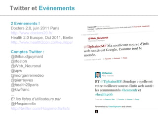 Twitter et  Evénements   2 Evénements !  Doctors 2.0, juin 2011 Paris  http://www.doctors20.fr/   Health 2.0 Europe, Oct 2011, Berlin  http://www.health2con.com/europe/   Comptes Twitter : @thibaudguymard @rteston @Web_Neuronal @apw @morganremedeo @pierreyves @health20paris @kiwfranc ...  Et les listes d'utilisateurs par @Hospimedia http://twitter.com/Hospimedia/lists   