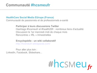 Communauté  #hcsmeufr HealthCare Social Media EUrope (France) Communauté de passionnés et de professionnels e-santé Participer à leurs discussions Twitter Hashtags #hcsmeufr et #health20fr : nombreux liens d'actualité Discussion le 1er mercredi midi de chaque mois Rencontres « IRL » trimestrielles Encyclopédie : un wiki collaboratif http://hcsmeufr.wikispaces.com/   Pour aller plus loin :  LinkedIn, Facebook, Slideshare... 