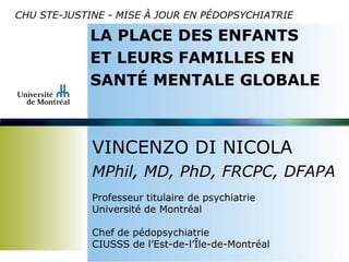 CHU STE-JUSTINE - MISE À JOUR EN PÉDOPSYCHIATRIE
LA PLACE DES ENFANTS
ET LEURS FAMILLES EN
SANTÉ MENTALE GLOBALE
VINCENZO DI NICOLA
MPhil, MD, PhD, FRCPC, DFAPA
Professeur titulaire de psychiatrie
Université de Montréal
Chef de pédopsychiatrie
CIUSSS de l’Est-de-l’Île-de-Montréal
 