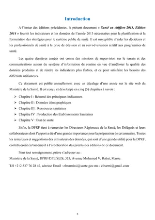 Introduction
A l’instar des éditions précédentes, le présent document « Santé en chiffres-2013, Edition
2014 » fournit les indicateurs et les données de l’année 2013 nécessaires pour la planification et la
formulation des stratégies pour le système public de santé. Il est susceptible d’aider les décideurs et
les professionnels de santé à la prise de décision et au suivi-évaluation relatif aux programmes de
santé.
Les quatre dernières années ont connu des missions de supervision sur le terrain et des
communications autour du système d’information de routine en vue d’améliorer la qualité des
données produites et de rendre les indicateurs plus fiables, et ce pour satisfaire les besoins des
différents utilisateurs.
Ce document est publié annuellement avec un décalage d’une année sur le site web du
Ministère de la Santé. Il est conçu et développé en cinq (5) chapitres à savoir :
 Chapitre I : Résumé des principaux indicateurs
 Chapitre II : Données démographiques
 Chapitre III : Ressources sanitaires
 Chapitre IV : Production des Etablissements Sanitaires
 Chapitre V : Etat de santé
Enfin, la DPRF tient à remercier les Directeurs Régionaux de la Santé, les Délégués et leurs
collaborateurs dont l’apport a été d’une grande importance pour la préparation de cet annuaire. Toutes
les remarques et suggestions des utilisateurs des données, qui sont d’une grande utilité pour la DPRF,
contribueront certainement à l’amélioration des prochaines éditions de ce document.
Pour tout renseignement, prière s’adresser au :
Ministère de la Santé, DPRF/DPE/SEIS, 335, Avenue Mohamed V, Rabat, Maroc.
Tél +212 537 76 28 47, adresse Email : elmarnissi@sante.gov.ma / elbarmi@gmail.com
6
 
