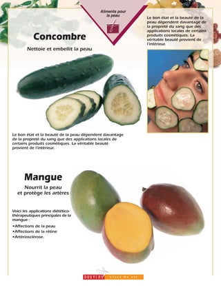 19
Aliments pour
la peau
Concombre
Nettoie et embellit la peau
Le bon état et la beauté de la peau dépendent davantage
de la propreté du sang que des applications locales de
certains produits cosmétiques. La véritable beauté
provient de l’intérieur.
Le bon état et la beauté de la
peau dépendent davantage de
la propreté du sang que des
applications locales de certains
produits cosmétiques. La
véritable beauté provient de
l’intérieur.
Voici les applications diétético-
thérapeutiques principales de la
mangue :
•Affections de la peau
•Affections de la rétine
•Artériosclérose.
Mangue
Nourrit la peau
et protège les artères
 